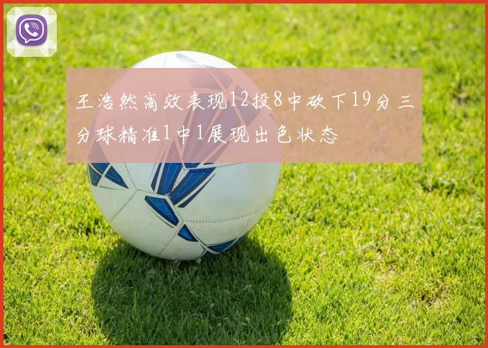 王浩然高效表现12投8中砍下19分三分球精准1中1展现出色状态