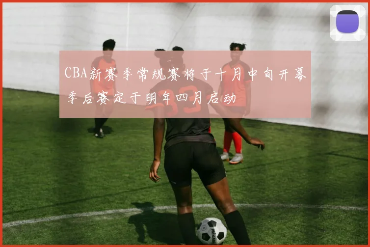 CBA新赛季常规赛将于十月中旬开幕季后赛定于明年四月启动