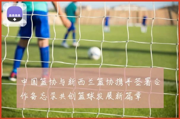 中国篮协与新西兰篮协携手签署合作备忘录共创篮球发展新篇章