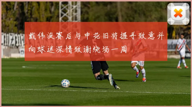 戴伟浚赛后与申花旧将握手致意并向球迷深情致谢绕场一周