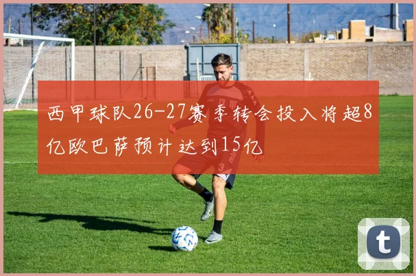 西甲球队26-27赛季转会投入将超8亿欧巴萨预计达到15亿