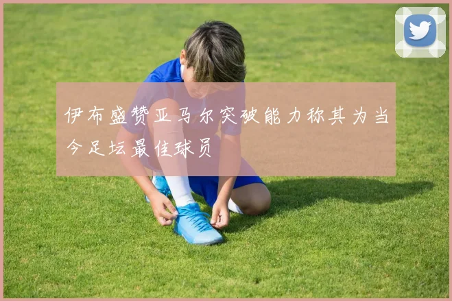 伊布盛赞亚马尔突破能力称其为当今足坛最佳球员
