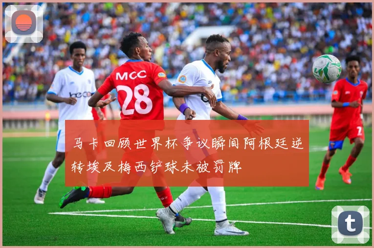 马卡回顾世界杯争议瞬间阿根廷逆转埃及梅西铲球未被罚牌