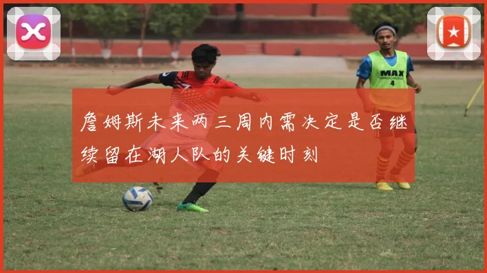 詹姆斯未来两三周内需决定是否继续留在湖人队的关键时刻