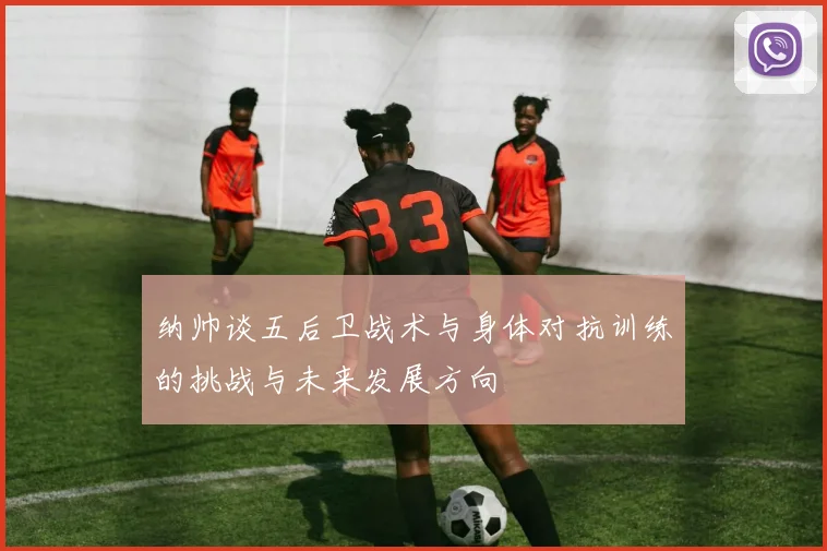 纳帅谈五后卫战术与身体对抗训练的挑战与未来发展方向
