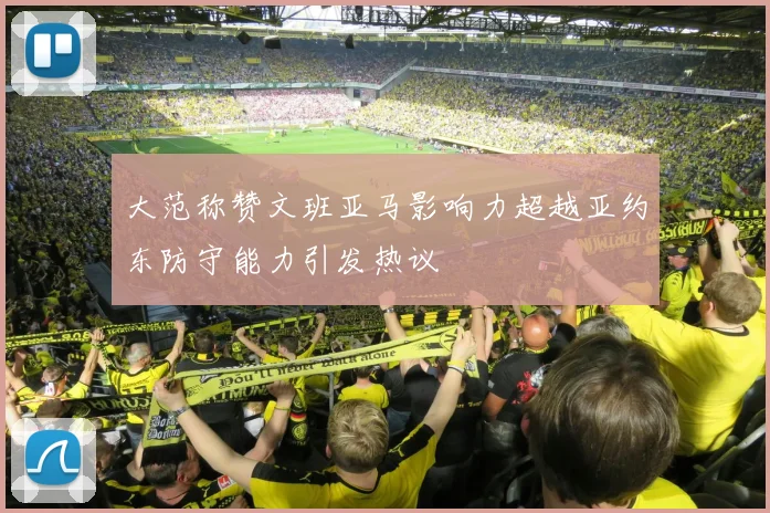 大范称赞文班亚马影响力超越亚约东防守能力引发热议