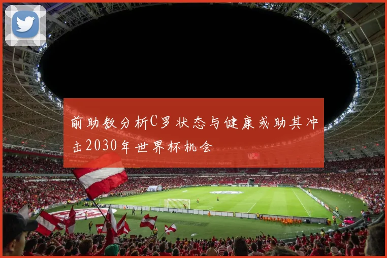 前助教分析C罗状态与健康或助其冲击2030年世界杯机会
